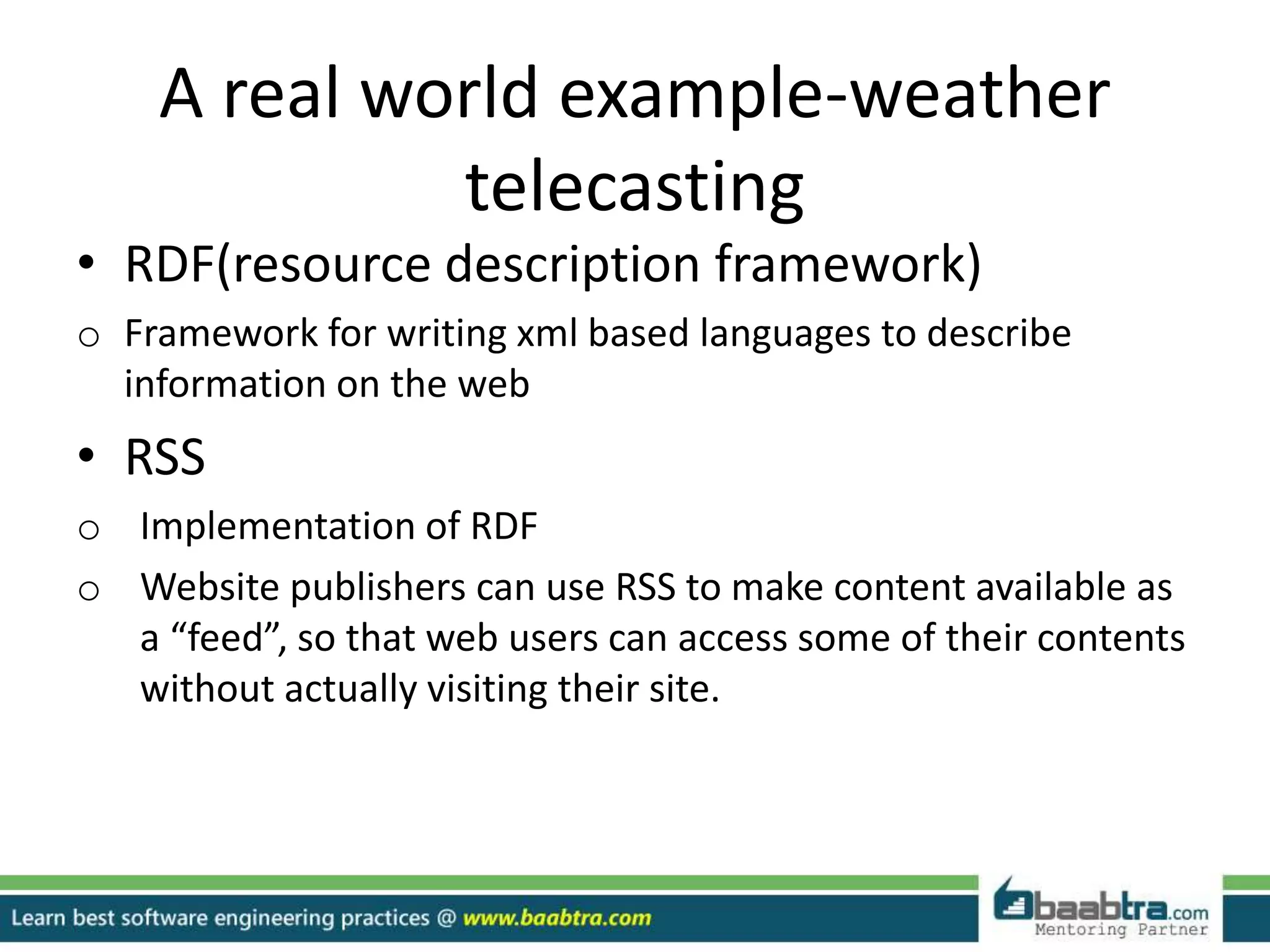 A real world example-weather
telecasting
• RDF(resource description framework)
o Framework for writing xml based languages to describe
information on the web
• RSS
o Implementation of RDF
o Website publishers can use RSS to make content available as
a “feed”, so that web users can access some of their contents
without actually visiting their site.
 