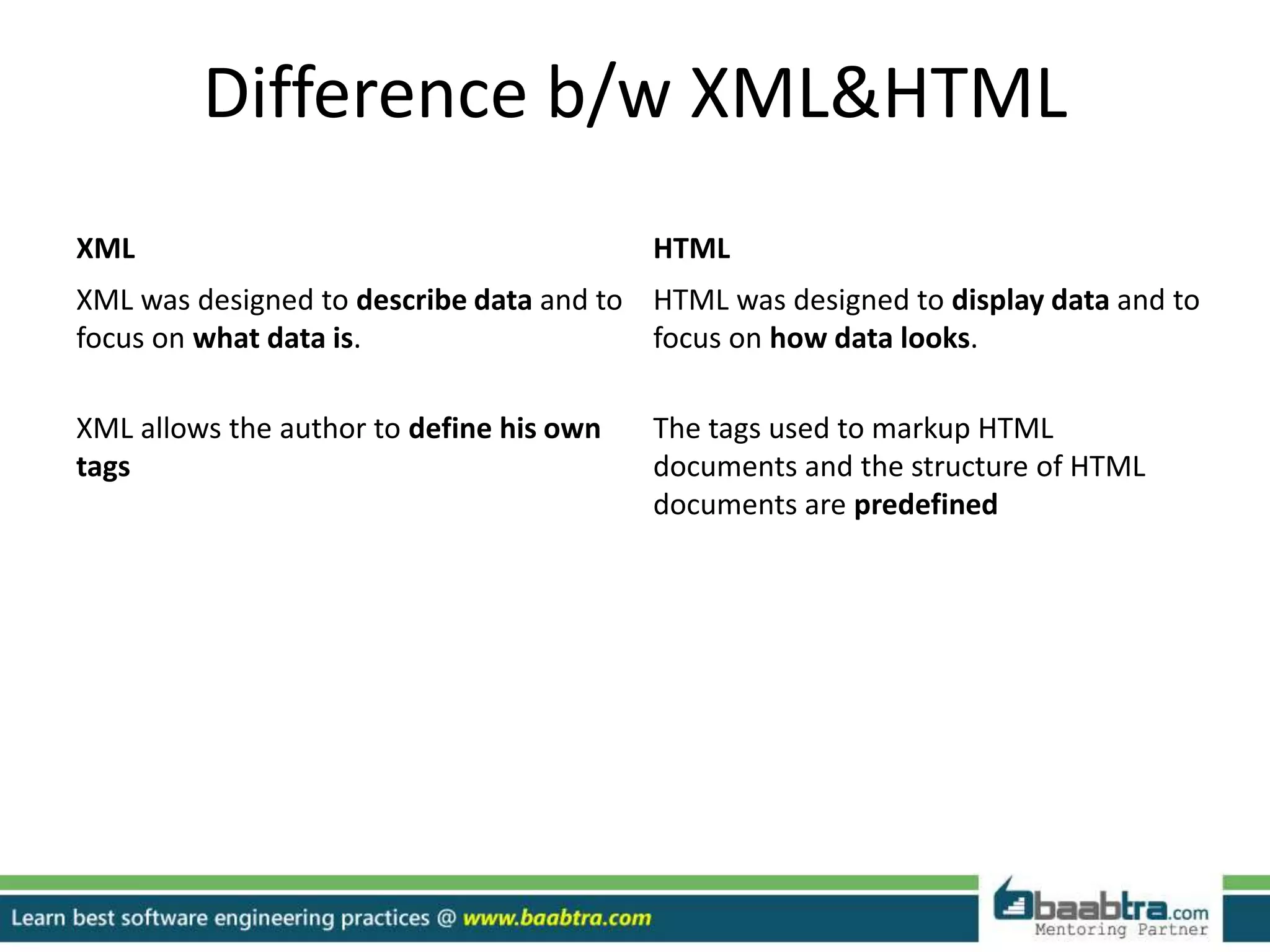 Difference b/w XML&HTML
XML HTML
XML was designed to describe data and to
focus on what data is.
HTML was designed to display data and to
focus on how data looks.
XML allows the author to define his own
tags
The tags used to markup HTML
documents and the structure of HTML
documents are predefined
 