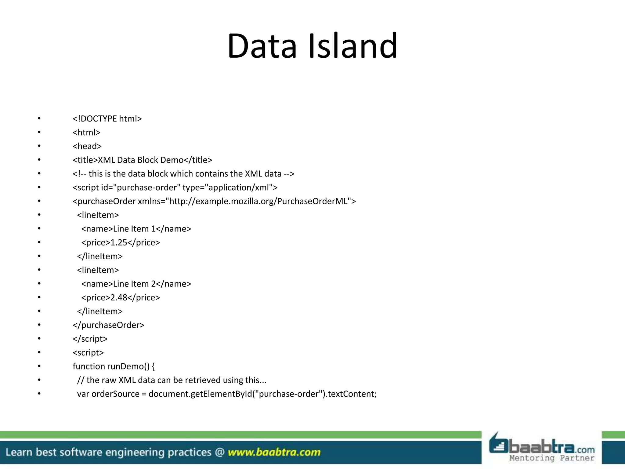 Data Island
• <!DOCTYPE html>
• <html>
• <head>
• <title>XML Data Block Demo</title>
• <!-- this is the data block which contains the XML data -->
• <script id="purchase-order" type="application/xml">
• <purchaseOrder xmlns="http://example.mozilla.org/PurchaseOrderML">
• <lineItem>
• <name>Line Item 1</name>
• <price>1.25</price>
• </lineItem>
• <lineItem>
• <name>Line Item 2</name>
• <price>2.48</price>
• </lineItem>
• </purchaseOrder>
• </script>
• <script>
• function runDemo() {
• // the raw XML data can be retrieved using this...
• var orderSource = document.getElementById("purchase-order").textContent;
 