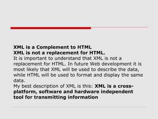 XML is a Complement to HTML
XML is not a replacement for HTML.
It is important to understand that XML is not a
replacement for HTML. In future Web development it is
most likely that XML will be used to describe the data,
while HTML will be used to format and display the same
data.
My best description of XML is this: XML is a cross-
platform, software and hardware independent
tool for transmitting information
 