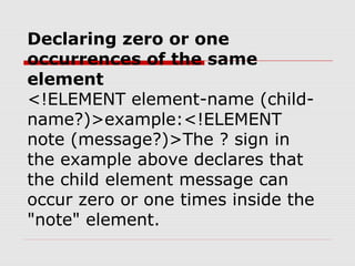 Declaring zero or one
occurrences of the same
element
<!ELEMENT element-name (child-
name?)>example:<!ELEMENT
note (message?)>The ? sign in
the example above declares that
the child element message can
occur zero or one times inside the
"note" element.
 