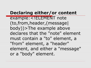 Declaring either/or content
example:<!ELEMENT note
(to,from,header,(message|
body))>The example above
declares that the "note" element
must contain a "to" element, a
"from" element, a "header"
element, and either a "message"
or a "body" element.
 