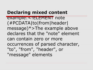 Declaring mixed content
example:<!ELEMENT note
(#PCDATA|to|from|header|
message)*>The example above
declares that the "note" element
can contain zero or more
occurrences of parsed character,
"to", "from", "header", or
"message" elements
 