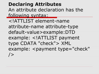 Declaring Attributes
An attribute declaration has the
following syntax:
<!ATTLIST element-name
attribute-name attribute-type
default-value>example:DTD
example: <!ATTLIST payment
type CDATA "check"> XML
example: <payment type="check"
/>
 