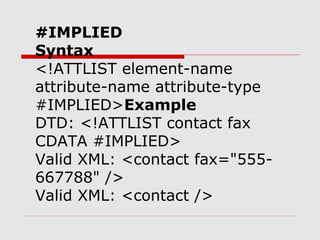 #IMPLIED
Syntax
<!ATTLIST element-name
attribute-name attribute-type
#IMPLIED>Example
DTD: <!ATTLIST contact fax
CDATA #IMPLIED>
Valid XML: <contact fax="555-
667788" />
Valid XML: <contact />
 
