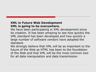 XML in Future Web Development
XML is going to be everywhere.
We have been participating in XML development since
its creation. It has been amazing to see how quickly the
XML standard has been developed and how quickly a
large number of software vendors have adopted the
standard.
We strongly believe that XML will be as important to the
future of the Web as HTML has been to the foundation
of the Web and that XML will be the most common tool
for all data manipulation and data transmission.
 