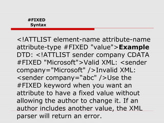 <!ATTLIST element-name attribute-name
attribute-type #FIXED "value">Example
DTD: <!ATTLIST sender company CDATA
#FIXED "Microsoft">Valid XML: <sender
company="Microsoft" />Invalid XML:
<sender company=“abc" />Use the
#FIXED keyword when you want an
attribute to have a fixed value without
allowing the author to change it. If an
author includes another value, the XML
parser will return an error.
#FIXED
Syntax
 