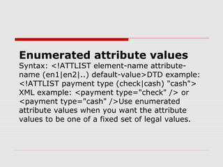 Enumerated attribute values
Syntax: <!ATTLIST element-name attribute-
name (en1|en2|..) default-value>DTD example:
<!ATTLIST payment type (check|cash) "cash">
XML example: <payment type="check" /> or
<payment type="cash" />Use enumerated
attribute values when you want the attribute
values to be one of a fixed set of legal values.
 