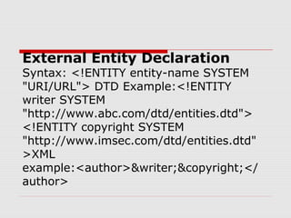 External Entity Declaration
Syntax: <!ENTITY entity-name SYSTEM
"URI/URL"> DTD Example:<!ENTITY
writer SYSTEM
"http://www.abc.com/dtd/entities.dtd">
<!ENTITY copyright SYSTEM
"http://www.imsec.com/dtd/entities.dtd"
>XML
example:<author>&writer;&copyright;</
author>
 