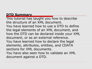 DTD Summary
This tutorial has taught you how to describe
the structure of an XML document.
You have learned how to use a DTD to define
the legal elements of an XML document, and
how the DTD can be declared inside your XML
document, or as an external reference.
You have learned how to declare the legal
elements, attributes, entities, and CDATA
sections for XML documents.
You have also seen how to validate an XML
document against a DTD.
 
