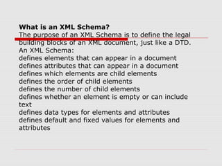 What is an XML Schema?
The purpose of an XML Schema is to define the legal
building blocks of an XML document, just like a DTD.
An XML Schema:
defines elements that can appear in a document
defines attributes that can appear in a document
defines which elements are child elements
defines the order of child elements
defines the number of child elements
defines whether an element is empty or can include
text
defines data types for elements and attributes
defines default and fixed values for elements and
attributes
 
