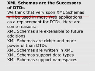 XML Schemas are the Successors
of DTDs
We think that very soon XML Schemas
will be used in most Web applications
as a replacement for DTDs. Here are
some reasons:
XML Schemas are extensible to future
additions
XML Schemas are richer and more
powerful than DTDs
XML Schemas are written in XML
XML Schemas support data types
XML Schemas support namespaces
 