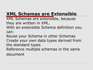XML Schemas are Extensible
XML Schemas are extensible, because
they are written in XML.
With an extensible Schema definition you
can:
Reuse your Schema in other Schemas
Create your own data types derived from
the standard types
Reference multiple schemas in the same
document
 
