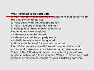 Well-Formed is not Enough
A well-formed XML document is a document that conforms to
the XML syntax rules, like:
it must begin with the XML declaration
it must have one unique root element
start-tags must have matching end-tags
elements are case sensitive
all elements must be closed
all elements must be properly nested
all attribute values must be quoted
entities must be used for special characters
Even if documents are well-formed they can still contain
errors, and those errors can have serious consequences.
Think of the following situation: you order 5 gross of laser
printers, instead of 5 laser printers. With XML Schemas, most
of these errors can be caught by your validating software.
 