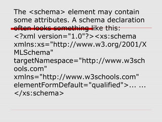 The <schema> element may contain
some attributes. A schema declaration
often looks something like this:
<?xml version="1.0"?><xs:schema
xmlns:xs="http://www.w3.org/2001/X
MLSchema"
targetNamespace="http://www.w3sch
ools.com"
xmlns="http://www.w3schools.com"
elementFormDefault="qualified">... ...
</xs:schema>
 