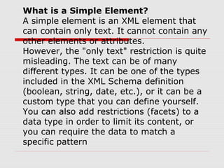 What is a Simple Element?
A simple element is an XML element that
can contain only text. It cannot contain any
other elements or attributes.
However, the "only text" restriction is quite
misleading. The text can be of many
different types. It can be one of the types
included in the XML Schema definition
(boolean, string, date, etc.), or it can be a
custom type that you can define yourself.
You can also add restrictions (facets) to a
data type in order to limit its content, or
you can require the data to match a
specific pattern
 