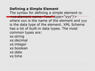 Defining a Simple Element
The syntax for defining a simple element is:
<xs:element name="xxx" type="yyy"/>
where xxx is the name of the element and yyy
is the data type of the element. XML Schema
has a lot of built-in data types. The most
common types are:
xs:string
xs:decimal
xs:integer
xs:boolean
xs:date
xs:time
 