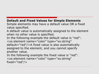 Default and Fixed Values for Simple Elements
Simple elements may have a default value OR a fixed
value specified.
A default value is automatically assigned to the element
when no other value is specified.
In the following example the default value is "red":
<xs:element name="color" type="xs:string"
default="red"/>A fixed value is also automatically
assigned to the element, and you cannot specify
another value.
In the following example the fixed value is "red":
<xs:element name="color" type="xs:string"
fixed="red"/>
 