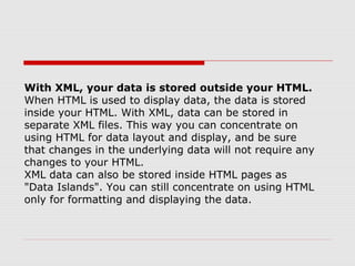 With XML, your data is stored outside your HTML.
When HTML is used to display data, the data is stored
inside your HTML. With XML, data can be stored in
separate XML files. This way you can concentrate on
using HTML for data layout and display, and be sure
that changes in the underlying data will not require any
changes to your HTML.
XML data can also be stored inside HTML pages as
"Data Islands". You can still concentrate on using HTML
only for formatting and displaying the data.
 