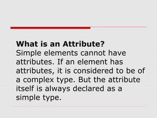 What is an Attribute?
Simple elements cannot have
attributes. If an element has
attributes, it is considered to be of
a complex type. But the attribute
itself is always declared as a
simple type.
 