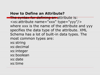 How to Define an Attribute?
The syntax for defining an attribute is:
<xs:attribute name="xxx" type="yyy"/>
where xxx is the name of the attribute and yyy
specifies the data type of the attribute. XML
Schema has a lot of built-in data types. The
most common types are:
xs:string
xs:decimal
xs:integer
xs:boolean
xs:date
xs:time
 