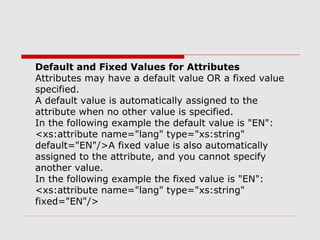 Default and Fixed Values for Attributes
Attributes may have a default value OR a fixed value
specified.
A default value is automatically assigned to the
attribute when no other value is specified.
In the following example the default value is "EN":
<xs:attribute name="lang" type="xs:string"
default="EN"/>A fixed value is also automatically
assigned to the attribute, and you cannot specify
another value.
In the following example the fixed value is "EN":
<xs:attribute name="lang" type="xs:string"
fixed="EN"/>
 