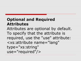Optional and Required
Attributes
Attributes are optional by default.
To specify that the attribute is
required, use the "use" attribute:
<xs:attribute name="lang"
type="xs:string"
use="required"/>
 