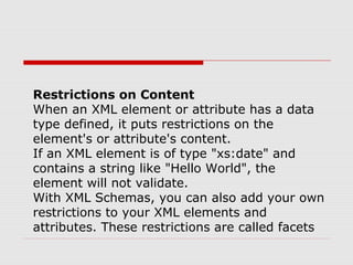 Restrictions on Content
When an XML element or attribute has a data
type defined, it puts restrictions on the
element's or attribute's content.
If an XML element is of type "xs:date" and
contains a string like "Hello World", the
element will not validate.
With XML Schemas, you can also add your own
restrictions to your XML elements and
attributes. These restrictions are called facets
 