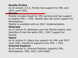 Mozilla Firefox
As of version 1.0.2, Firefox has support for XML and
XSLT (and CSS).
Mozilla
Mozilla includes Expat for XML parsing and has support
to display XML + CSS. Mozilla also has some support for
Namespaces.
Mozilla is available with an XSLT implementation.
Netscape
As of version 8, Netscape uses the Mozilla engine, and
therefore it has the same XML / XSLT support as
Mozilla.
Opera
As of version 9, Opera has support for XML and XSLT
(and CSS). Version 8 supports only XML + CSS.
Internet Explorer
As of version 6, Internet Explorer supports XML,
Namespaces, CSS, XSLT, and XPath
 