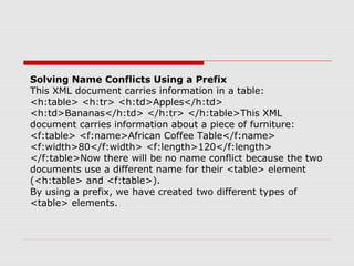 Solving Name Conflicts Using a Prefix
This XML document carries information in a table:
<h:table> <h:tr> <h:td>Apples</h:td>
<h:td>Bananas</h:td> </h:tr> </h:table>This XML
document carries information about a piece of furniture:
<f:table> <f:name>African Coffee Table</f:name>
<f:width>80</f:width> <f:length>120</f:length>
</f:table>Now there will be no name conflict because the two
documents use a different name for their <table> element
(<h:table> and <f:table>).
By using a prefix, we have created two different types of
<table> elements.
 