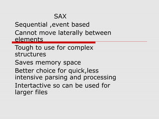 SAX
Sequential ,event based
Cannot move laterally between
elements
Tough to use for complex
structures
Saves memory space
Better choice for quick,less
intensive parsing and processing
Intertactive so can be used for
larger files
 
