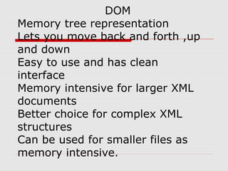 DOM
Memory tree representation
Lets you move back and forth ,up
and down
Easy to use and has clean
interface
Memory intensive for larger XML
documents
Better choice for complex XML
structures
Can be used for smaller files as
memory intensive.
 