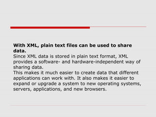 With XML, plain text files can be used to share
data.
Since XML data is stored in plain text format, XML
provides a software- and hardware-independent way of
sharing data.
This makes it much easier to create data that different
applications can work with. It also makes it easier to
expand or upgrade a system to new operating systems,
servers, applications, and new browsers.
 
