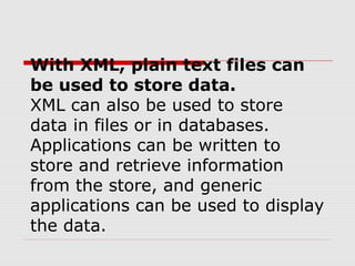 With XML, plain text files can
be used to store data.
XML can also be used to store
data in files or in databases.
Applications can be written to
store and retrieve information
from the store, and generic
applications can be used to display
the data.
 