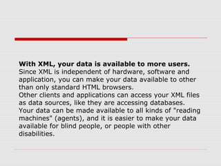 With XML, your data is available to more users.
Since XML is independent of hardware, software and
application, you can make your data available to other
than only standard HTML browsers.
Other clients and applications can access your XML files
as data sources, like they are accessing databases.
Your data can be made available to all kinds of "reading
machines" (agents), and it is easier to make your data
available for blind people, or people with other
disabilities.
 