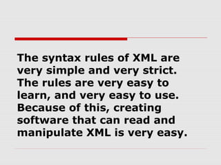 The syntax rules of XML are
very simple and very strict.
The rules are very easy to
learn, and very easy to use.
Because of this, creating
software that can read and
manipulate XML is very easy.
 