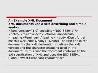An Example XML Document
XML documents use a self-describing and simple
syntax.
<?xml version="1.0" encoding="ISO-8859-1"?>
<note> <to>Tove</to> <from>Jani</from>
<heading>Reminder</heading> <body>Don't forget
me this weekend!</body> </note>The first line in the
document - the XML declaration - defines the XML
version and the character encoding used in the
document. In this case the document conforms to the
1.0 specification of XML and uses the ISO-8859-1
(Latin-1/West European) character set
 