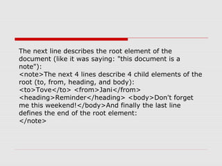 The next line describes the root element of the
document (like it was saying: "this document is a
note"):
<note>The next 4 lines describe 4 child elements of the
root (to, from, heading, and body):
<to>Tove</to> <from>Jani</from>
<heading>Reminder</heading> <body>Don't forget
me this weekend!</body>And finally the last line
defines the end of the root element:
</note>
 