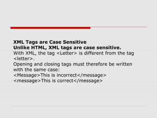 XML Tags are Case Sensitive
Unlike HTML, XML tags are case sensitive.
With XML, the tag <Letter> is different from the tag
<letter>.
Opening and closing tags must therefore be written
with the same case:
<Message>This is incorrect</message>
<message>This is correct</message>
 