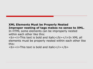 XML Elements Must be Properly Nested
Improper nesting of tags makes no sense to XML.
In HTML some elements can be improperly nested
within each other like this:
<b><i>This text is bold and italic</b></i>In XML all
elements must be properly nested within each other like
this:
<b><i>This text is bold and italic</i></b>
 