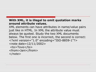 With XML, it is illegal to omit quotation marks
around attribute values.
XML elements can have attributes in name/value pairs
just like in HTML. In XML the attribute value must
always be quoted. Study the two XML documents
below. The first one is incorrect, the second is correct:
<?xml version="1.0" encoding="ISO-8859-1"?>
<note date=12/11/2002>
<to>Tove</to>
<from>Jani</from>
</note>
 