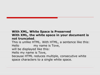 With XML, White Space is Preserved
With XML, the white space in your document is
not truncated.
This is unlike HTML. With HTML, a sentence like this:
Hello my name is Tove,
will be displayed like this:
Hello my name is Tove,
because HTML reduces multiple, consecutive white
space characters to a single white space.
 