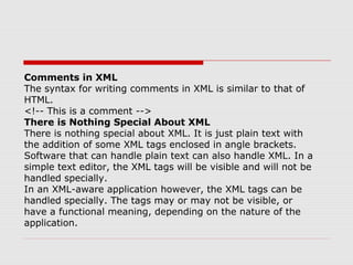 Comments in XML
The syntax for writing comments in XML is similar to that of
HTML.
<!-- This is a comment -->
There is Nothing Special About XML
There is nothing special about XML. It is just plain text with
the addition of some XML tags enclosed in angle brackets.
Software that can handle plain text can also handle XML. In a
simple text editor, the XML tags will be visible and will not be
handled specially.
In an XML-aware application however, the XML tags can be
handled specially. The tags may or may not be visible, or
have a functional meaning, depending on the nature of the
application.
 