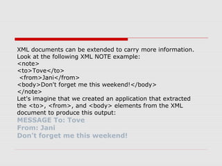 XML documents can be extended to carry more information.
Look at the following XML NOTE example:
<note>
<to>Tove</to>
<from>Jani</from>
<body>Don't forget me this weekend!</body>
</note>
Let's imagine that we created an application that extracted
the <to>, <from>, and <body> elements from the XML
document to produce this output:
MESSAGE To: Tove
From: Jani
Don't forget me this weekend!
 