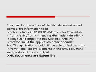 Imagine that the author of the XML document added
some extra information to it:
<note> <date>2002-08-01</date> <to>Tove</to>
<from>Jani</from> <heading>Reminder</heading>
<body>Don't forget me this weekend!</body>
</note>Should the application break or crash?
No. The application should still be able to find the <to>,
<from>, and <body> elements in the XML document
and produce the same output.
XML documents are Extensible
 