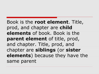 Book is the root element. Title,
prod, and chapter are child
elements of book. Book is the
parent element of title, prod,
and chapter. Title, prod, and
chapter are siblings (or sister
elements) because they have the
same parent
 
