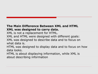 The Main Difference Between XML and HTML
XML was designed to carry data.
XML is not a replacement for HTML.
XML and HTML were designed with different goals:
XML was designed to describe data and to focus on
what data is.
HTML was designed to display data and to focus on how
data looks.
HTML is about displaying information, while XML is
about describing information
 