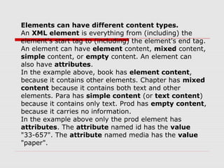 Elements can have different content types.
An XML element is everything from (including) the
element's start tag to (including) the element's end tag.
An element can have element content, mixed content,
simple content, or empty content. An element can
also have attributes.
In the example above, book has element content,
because it contains other elements. Chapter has mixed
content because it contains both text and other
elements. Para has simple content (or text content)
because it contains only text. Prod has empty content,
because it carries no information.
In the example above only the prod element has
attributes. The attribute named id has the value
"33-657". The attribute named media has the value
"paper".
 