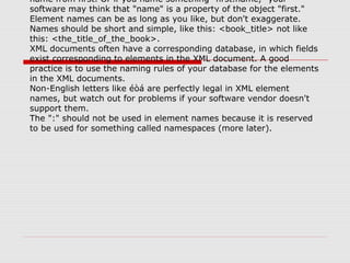 name from first. Or if you name something "first.name," your
software may think that "name" is a property of the object "first."
Element names can be as long as you like, but don't exaggerate.
Names should be short and simple, like this: <book_title> not like
this: <the_title_of_the_book>.
XML documents often have a corresponding database, in which fields
exist corresponding to elements in the XML document. A good
practice is to use the naming rules of your database for the elements
in the XML documents.
Non-English letters like éòá are perfectly legal in XML element
names, but watch out for problems if your software vendor doesn't
support them.
The ":" should not be used in element names because it is reserved
to be used for something called namespaces (more later).
 