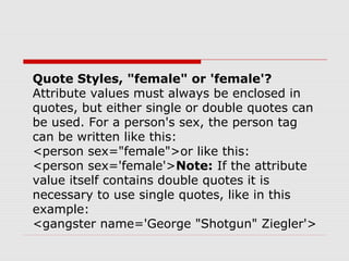 Quote Styles, "female" or 'female'?
Attribute values must always be enclosed in
quotes, but either single or double quotes can
be used. For a person's sex, the person tag
can be written like this:
<person sex="female">or like this:
<person sex='female'>Note: If the attribute
value itself contains double quotes it is
necessary to use single quotes, like in this
example:
<gangster name='George "Shotgun" Ziegler'>
 